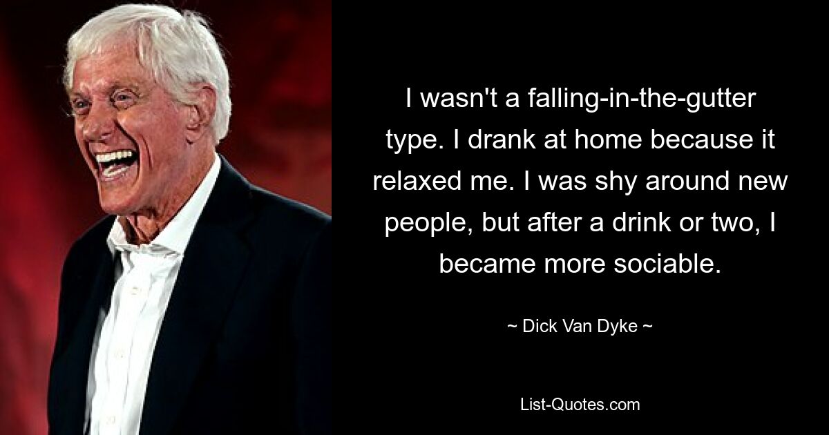 I wasn't a falling-in-the-gutter type. I drank at home because it relaxed me. I was shy around new people, but after a drink or two, I became more sociable. — © Dick Van Dyke