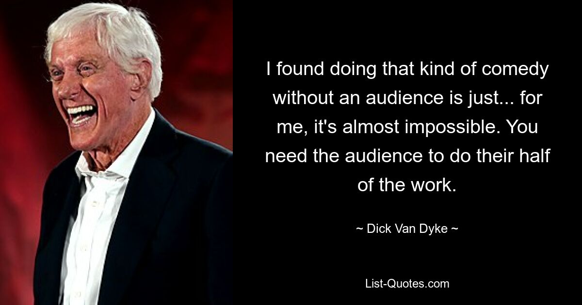 I found doing that kind of comedy without an audience is just... for me, it's almost impossible. You need the audience to do their half of the work. — © Dick Van Dyke