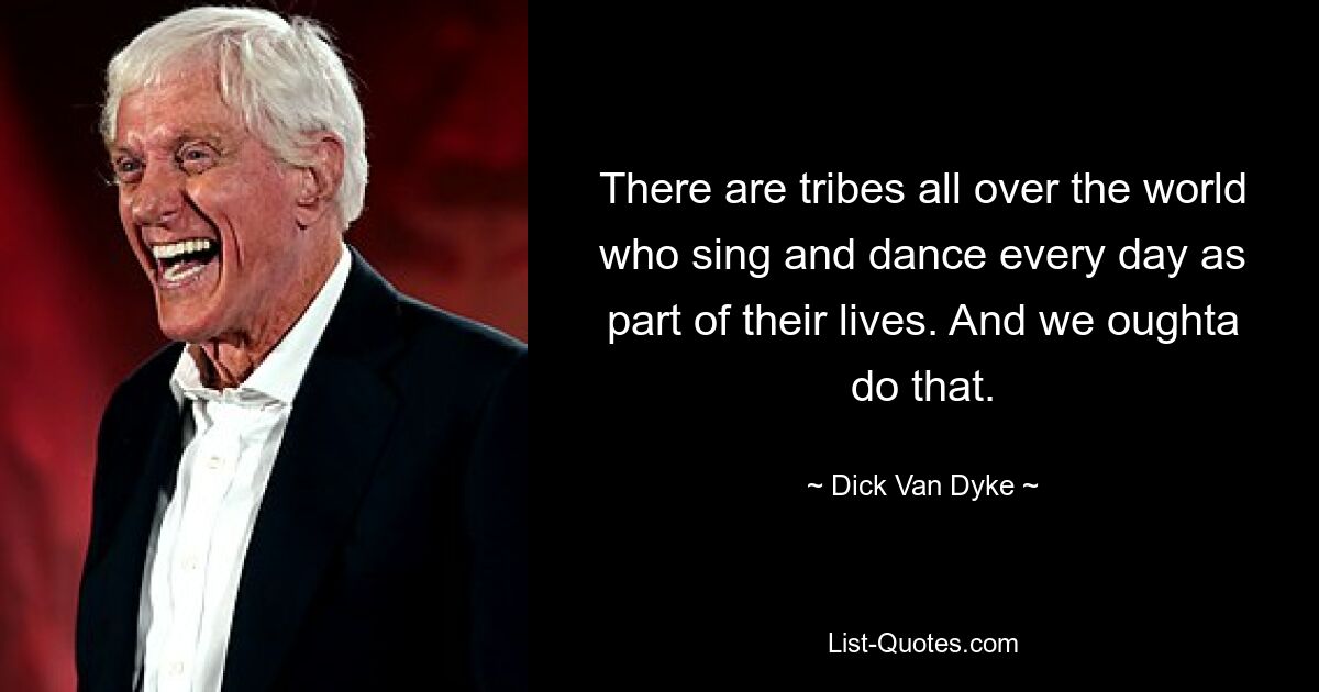 There are tribes all over the world who sing and dance every day as part of their lives. And we oughta do that. — © Dick Van Dyke