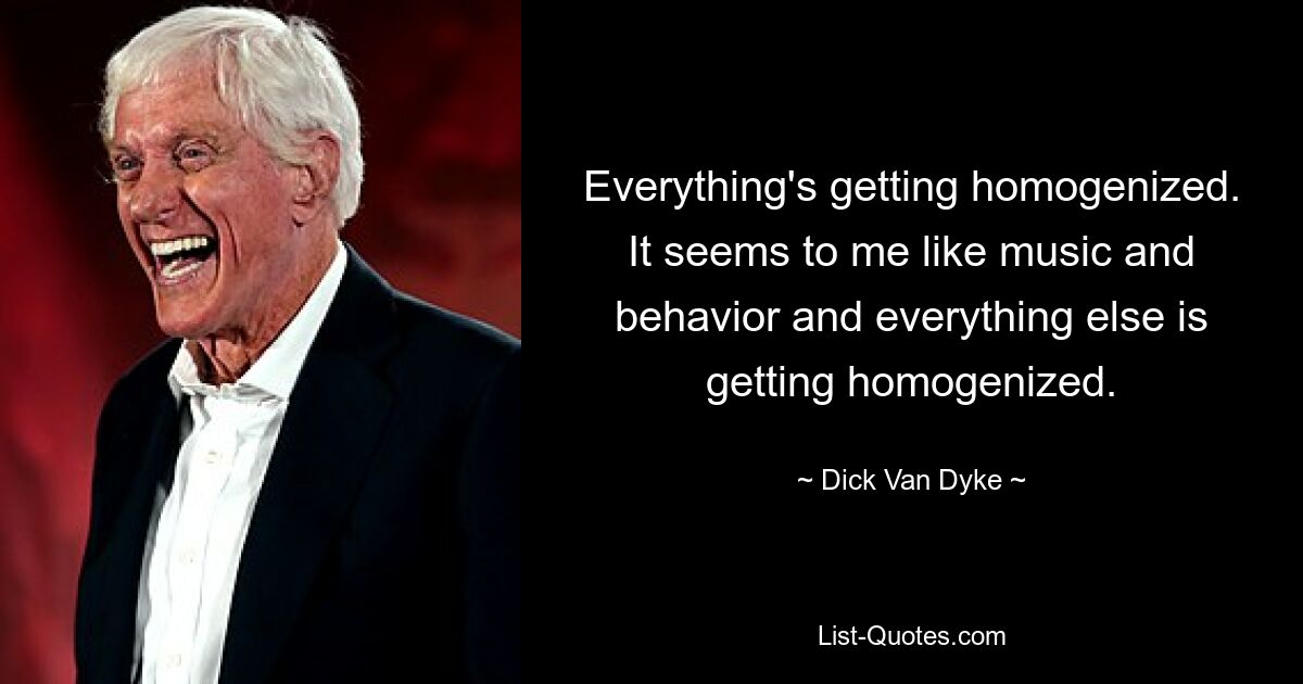 Everything's getting homogenized. It seems to me like music and behavior and everything else is getting homogenized. — © Dick Van Dyke