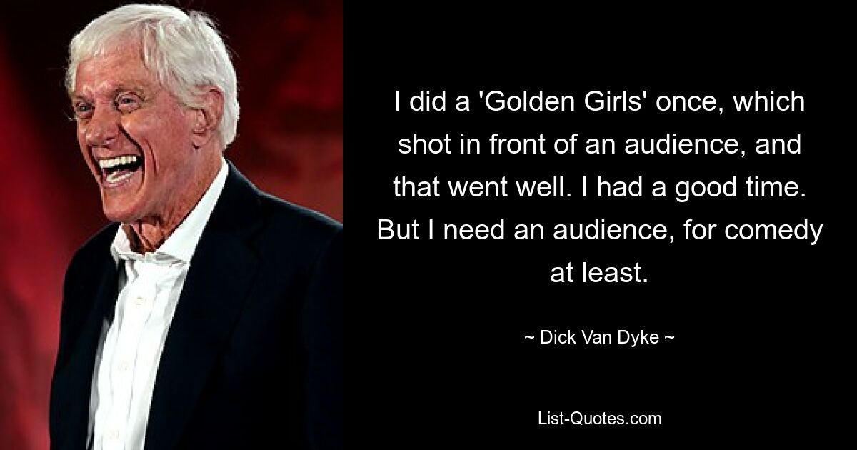 I did a 'Golden Girls' once, which shot in front of an audience, and that went well. I had a good time. But I need an audience, for comedy at least. — © Dick Van Dyke