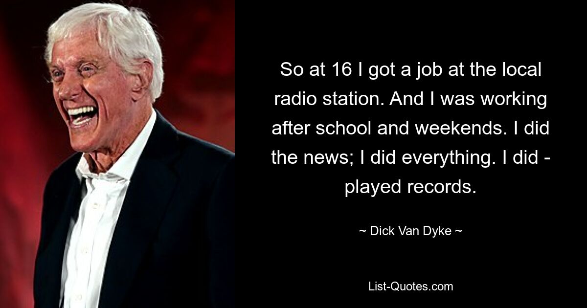 So at 16 I got a job at the local radio station. And I was working after school and weekends. I did the news; I did everything. I did - played records. — © Dick Van Dyke