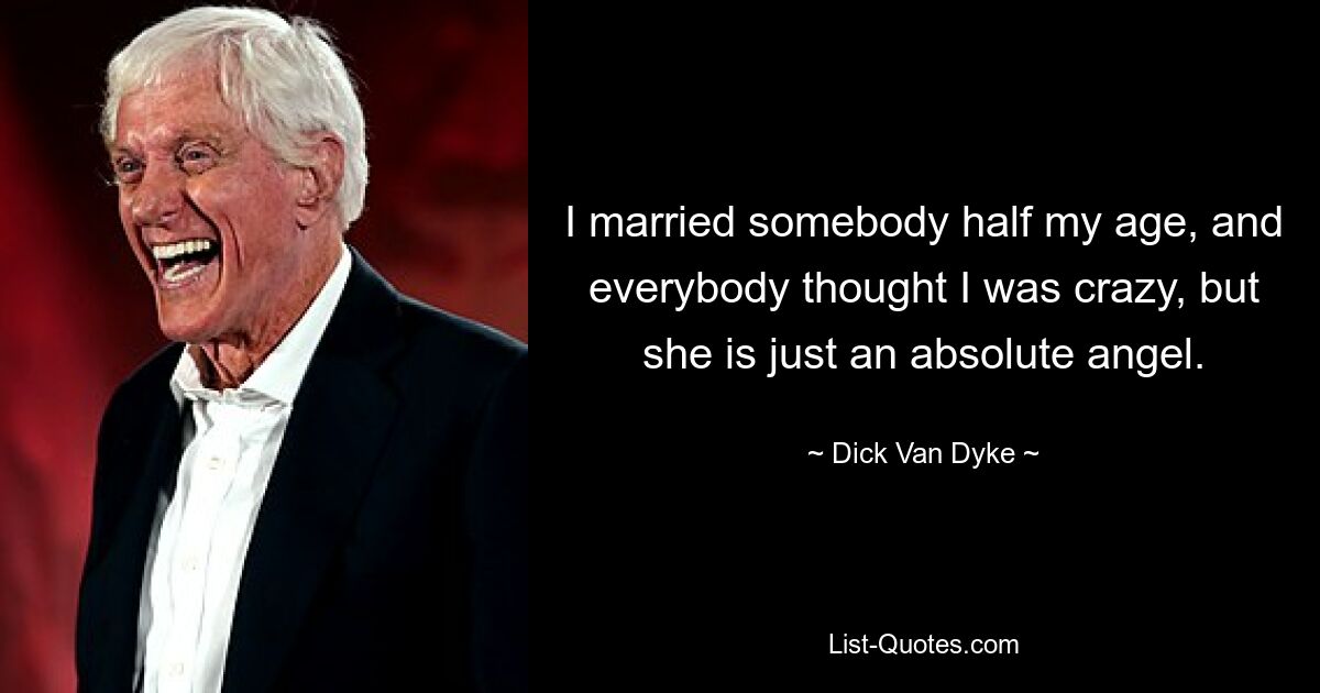 I married somebody half my age, and everybody thought I was crazy, but she is just an absolute angel. — © Dick Van Dyke