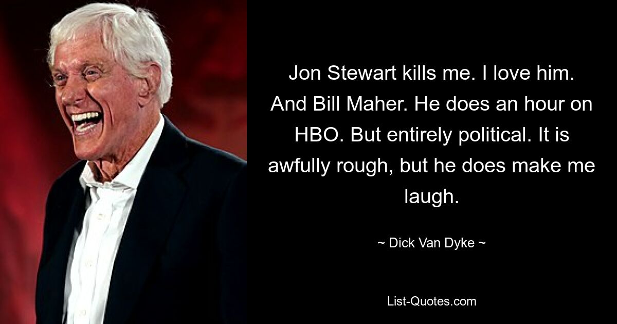 Jon Stewart kills me. I love him. And Bill Maher. He does an hour on HBO. But entirely political. It is awfully rough, but he does make me laugh. — © Dick Van Dyke