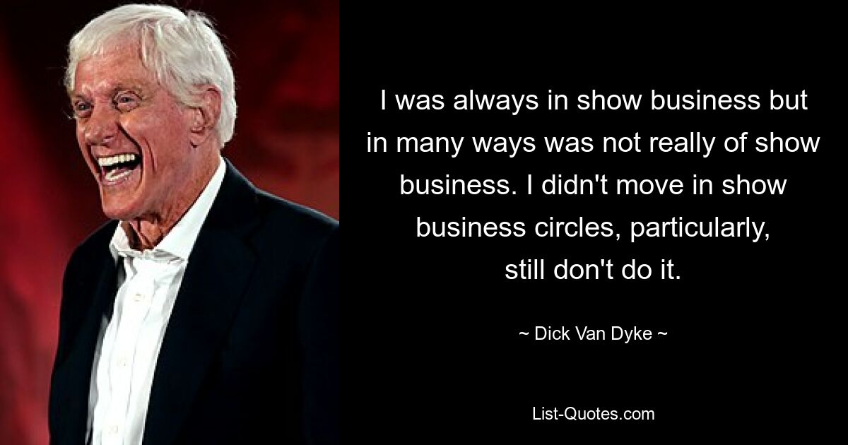 I was always in show business but in many ways was not really of show business. I didn't move in show business circles, particularly, still don't do it. — © Dick Van Dyke