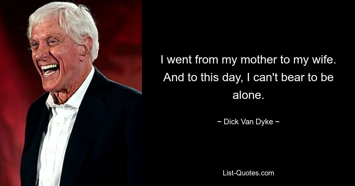 I went from my mother to my wife. And to this day, I can't bear to be alone. — © Dick Van Dyke