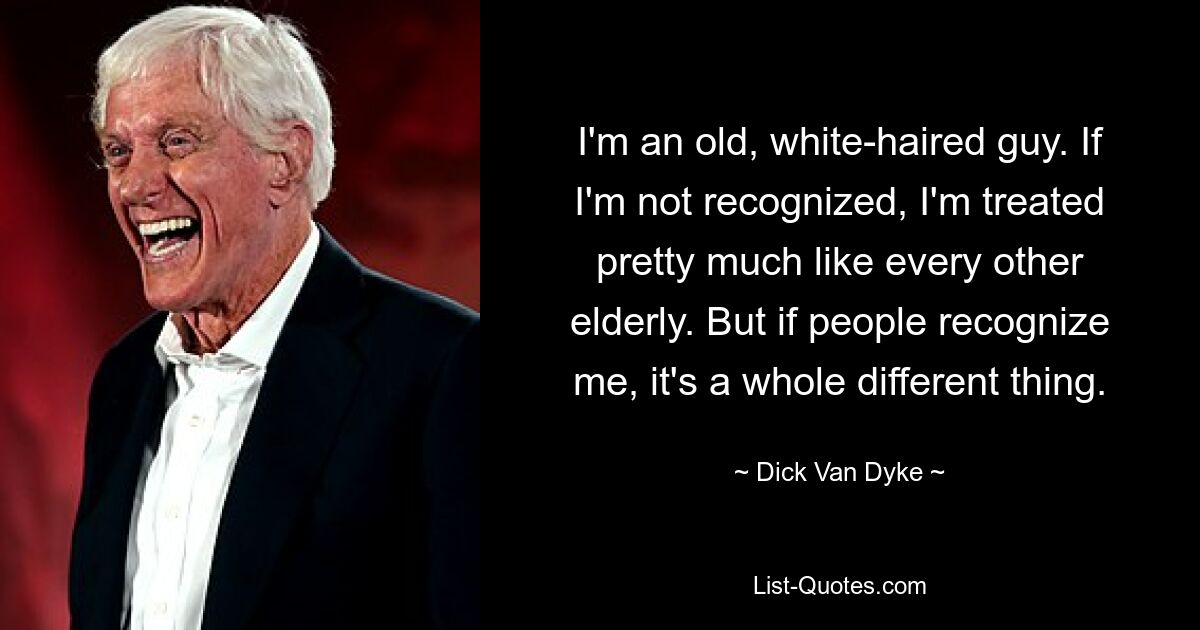 I'm an old, white-haired guy. If I'm not recognized, I'm treated pretty much like every other elderly. But if people recognize me, it's a whole different thing. — © Dick Van Dyke