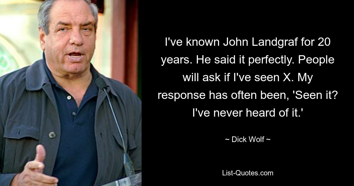 I've known John Landgraf for 20 years. He said it perfectly. People will ask if I've seen X. My response has often been, 'Seen it? I've never heard of it.' — © Dick Wolf