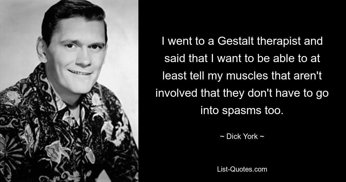 I went to a Gestalt therapist and said that I want to be able to at least tell my muscles that aren't involved that they don't have to go into spasms too. — © Dick York