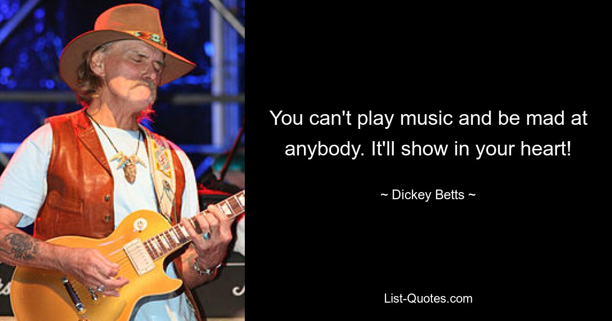 You can't play music and be mad at anybody. It'll show in your heart! — © Dickey Betts