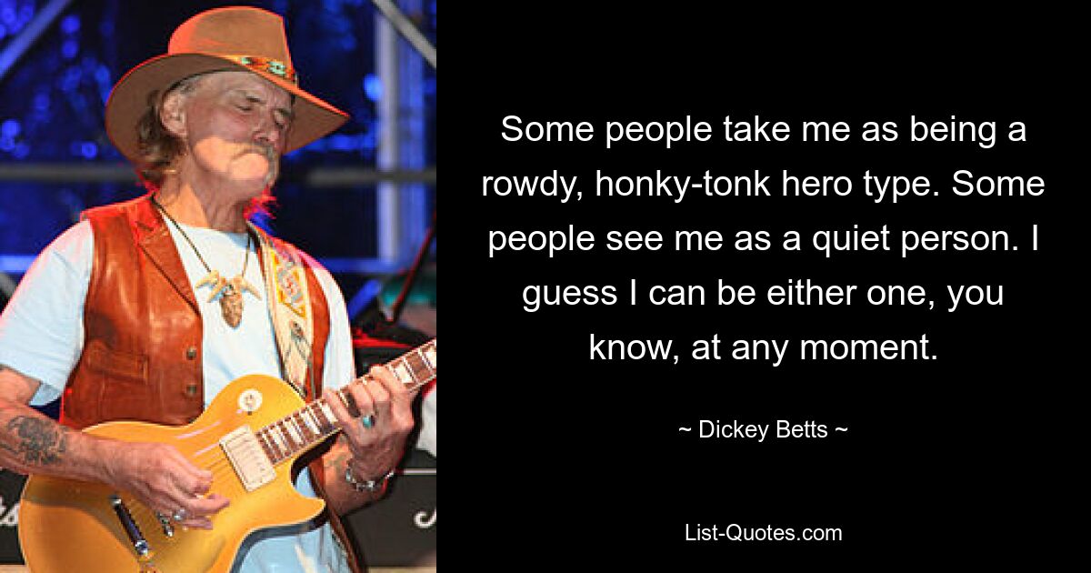 Some people take me as being a rowdy, honky-tonk hero type. Some people see me as a quiet person. I guess I can be either one, you know, at any moment. — © Dickey Betts