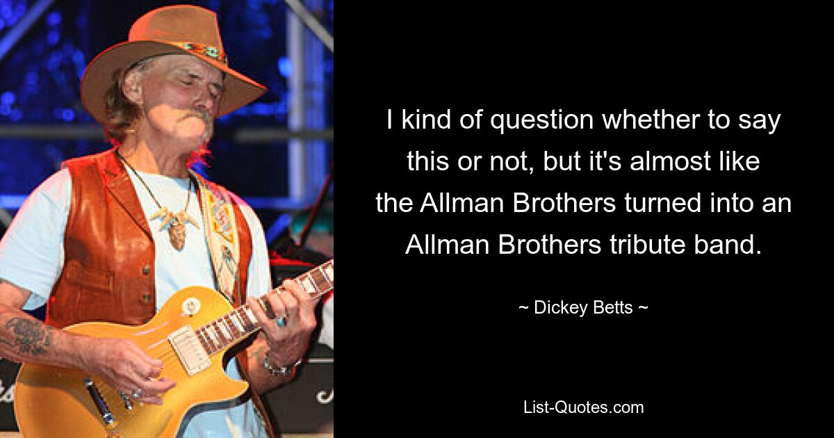 I kind of question whether to say this or not, but it's almost like the Allman Brothers turned into an Allman Brothers tribute band. — © Dickey Betts