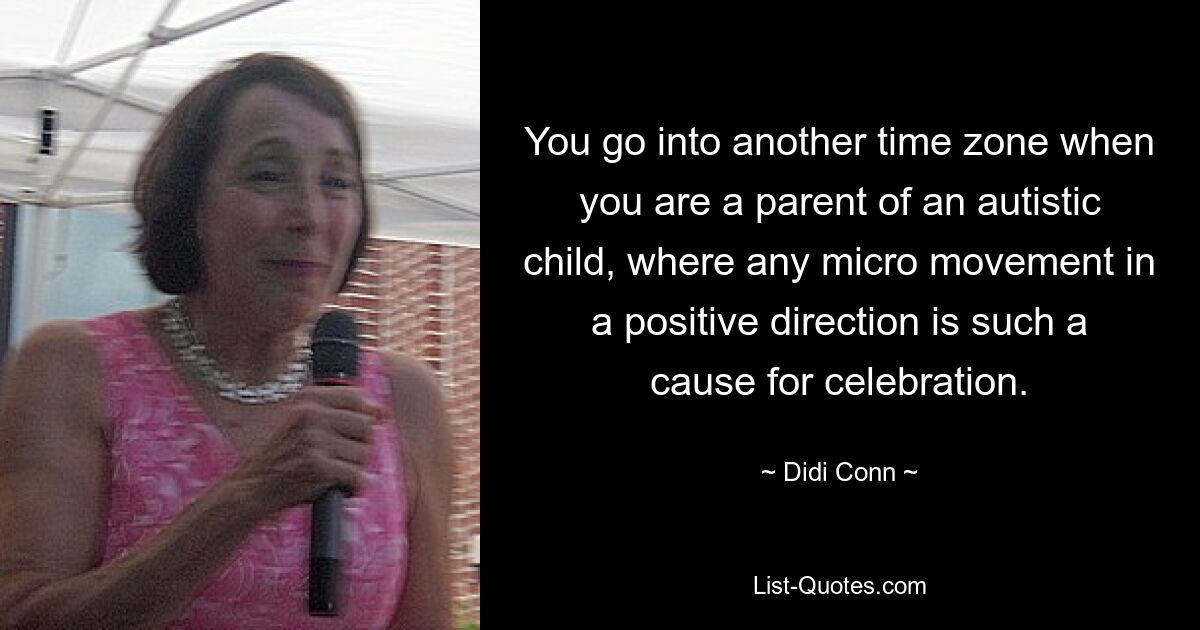 You go into another time zone when you are a parent of an autistic child, where any micro movement in a positive direction is such a cause for celebration. — © Didi Conn