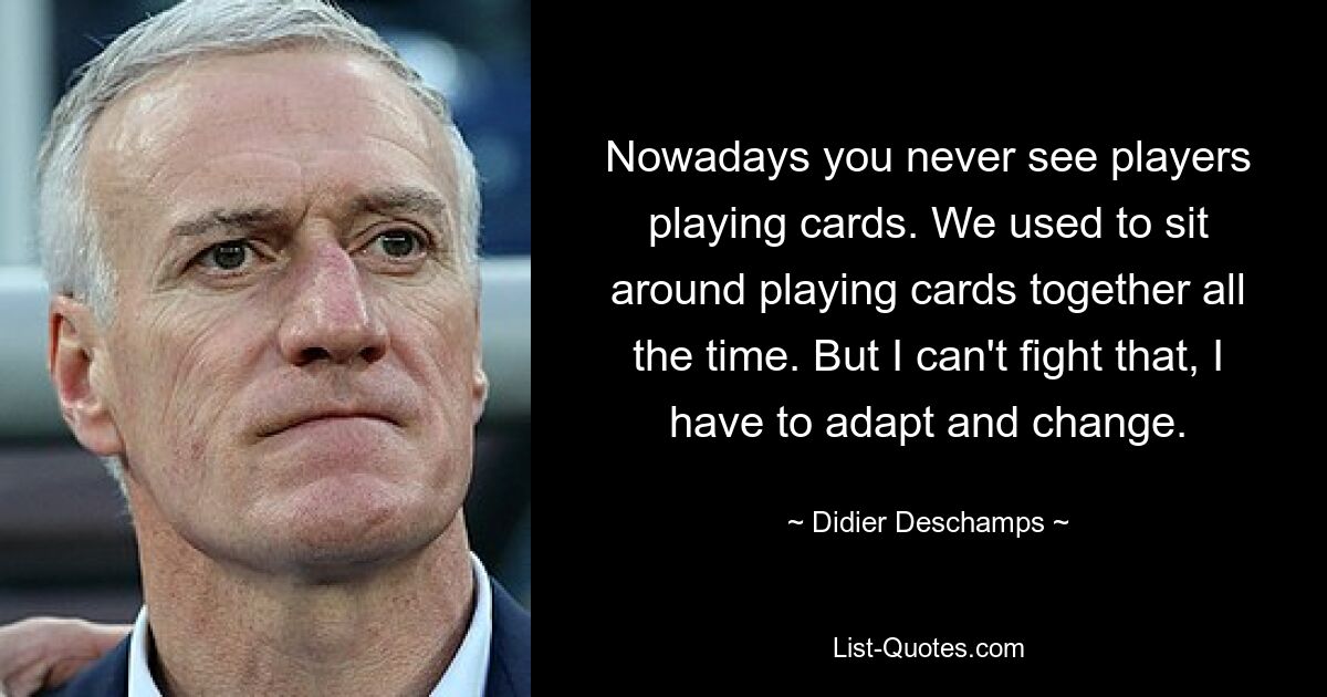 Nowadays you never see players playing cards. We used to sit around playing cards together all the time. But I can't fight that, I have to adapt and change. — © Didier Deschamps