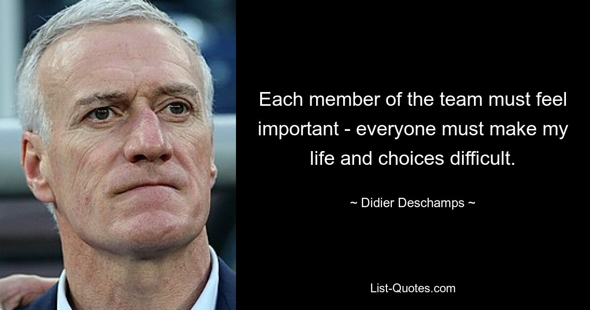 Each member of the team must feel important - everyone must make my life and choices difficult. — © Didier Deschamps