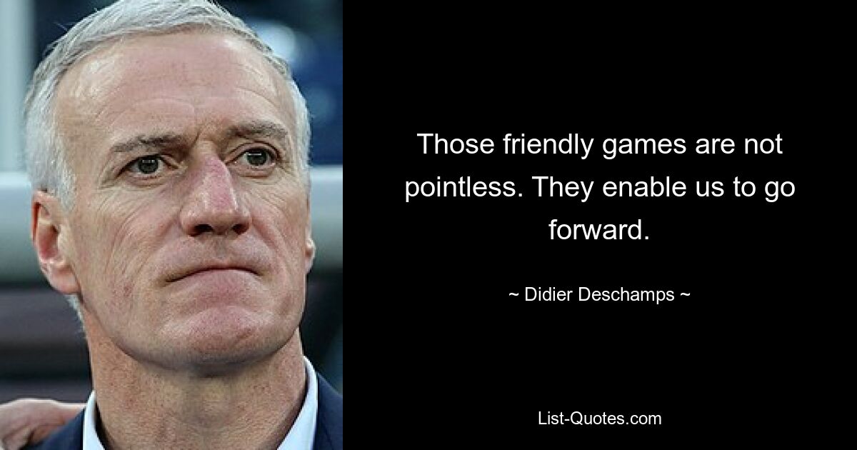 Those friendly games are not pointless. They enable us to go forward. — © Didier Deschamps