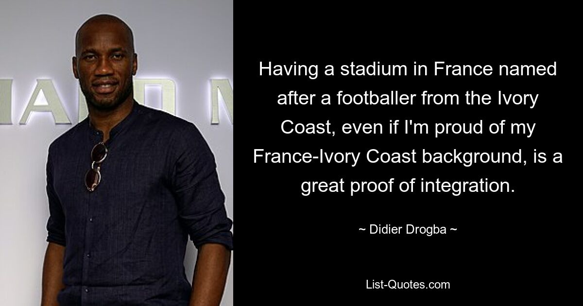 Ein Stadion in Frankreich zu haben, das nach einem Fußballspieler aus der Elfenbeinküste benannt ist, ist ein großartiger Beweis der Integration, auch wenn ich stolz auf meine Herkunft aus Frankreich und der Elfenbeinküste bin. — © Didier Drogba 