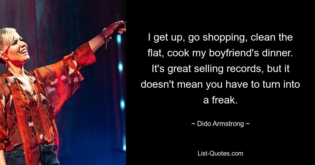 I get up, go shopping, clean the flat, cook my boyfriend's dinner. It's great selling records, but it doesn't mean you have to turn into a freak. — © Dido Armstrong