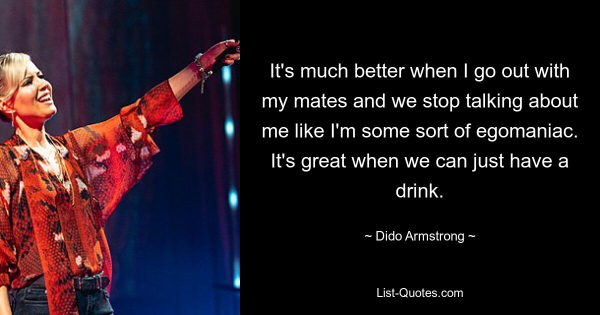 It's much better when I go out with my mates and we stop talking about me like I'm some sort of egomaniac. It's great when we can just have a drink. — © Dido Armstrong