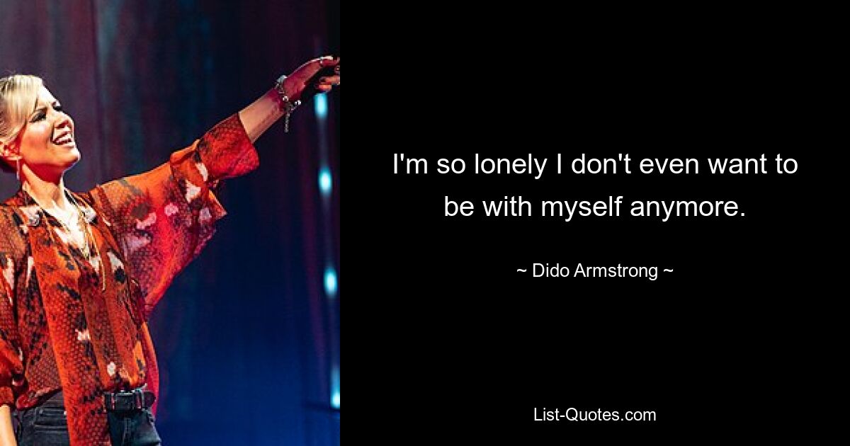 I'm so lonely I don't even want to be with myself anymore. — © Dido Armstrong