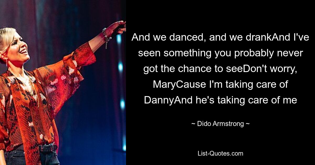 And we danced, and we drankAnd I've seen something you probably never got the chance to seeDon't worry, MaryCause I'm taking care of DannyAnd he's taking care of me — © Dido Armstrong