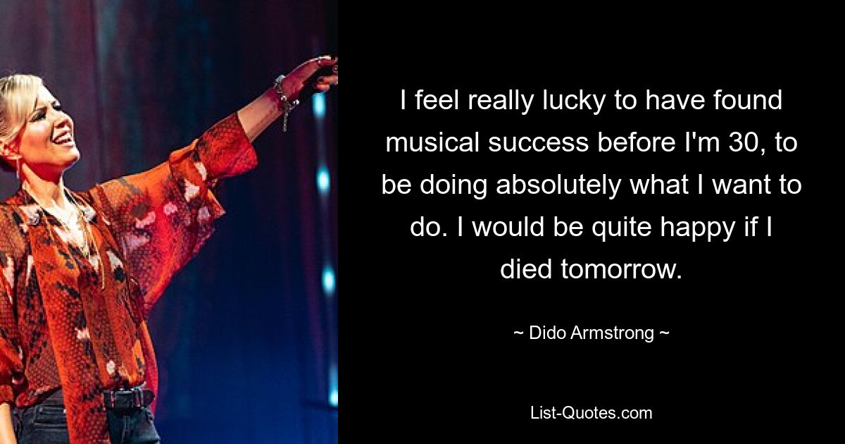 I feel really lucky to have found musical success before I'm 30, to be doing absolutely what I want to do. I would be quite happy if I died tomorrow. — © Dido Armstrong