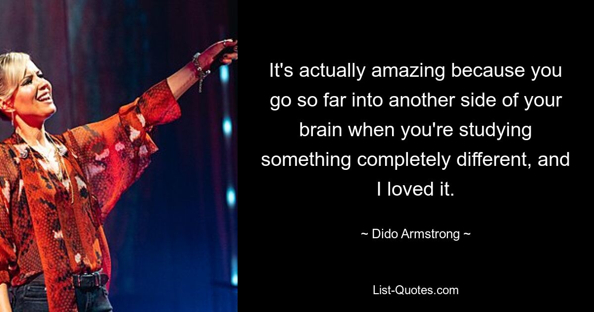 It's actually amazing because you go so far into another side of your brain when you're studying something completely different, and I loved it. — © Dido Armstrong