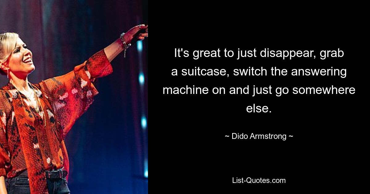 It's great to just disappear, grab a suitcase, switch the answering machine on and just go somewhere else. — © Dido Armstrong