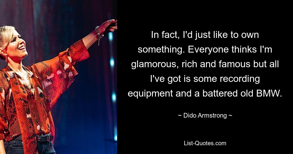 In fact, I'd just like to own something. Everyone thinks I'm glamorous, rich and famous but all I've got is some recording equipment and a battered old BMW. — © Dido Armstrong