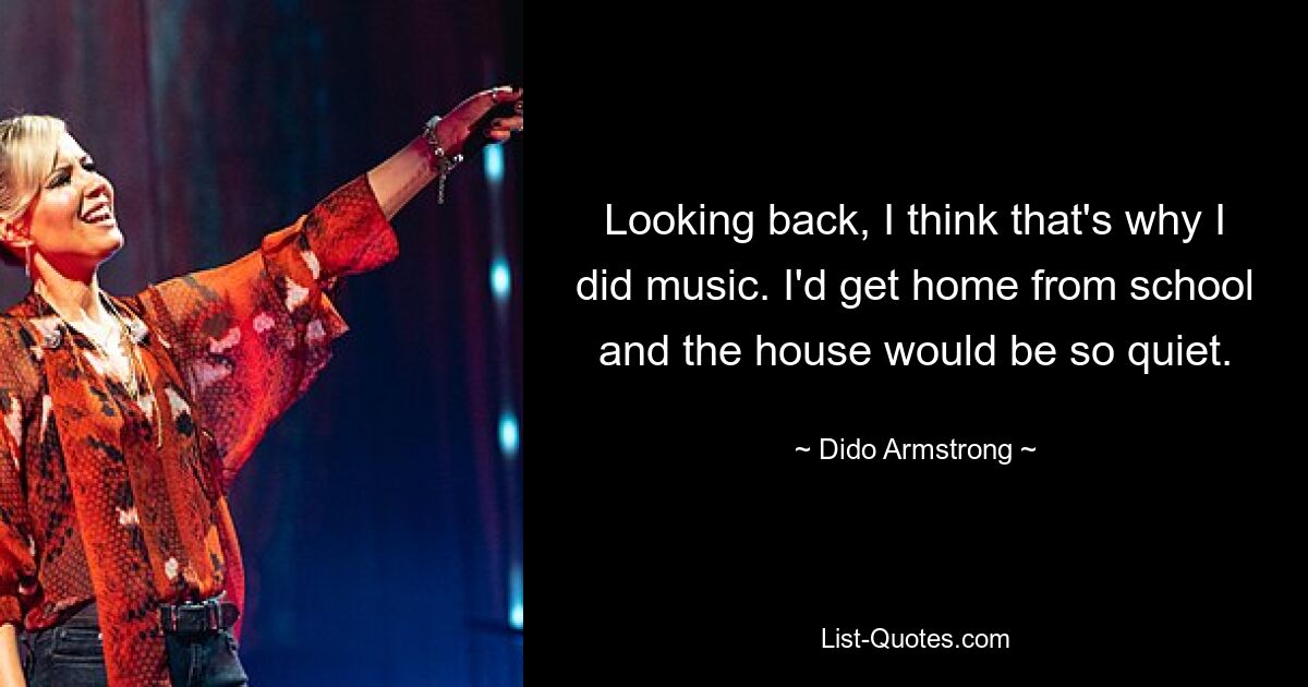 Looking back, I think that's why I did music. I'd get home from school and the house would be so quiet. — © Dido Armstrong