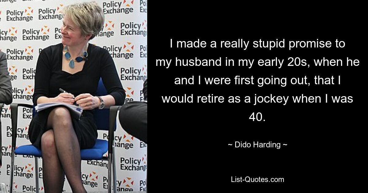 I made a really stupid promise to my husband in my early 20s, when he and I were first going out, that I would retire as a jockey when I was 40. — © Dido Harding