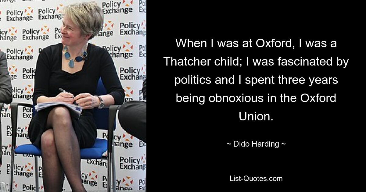 When I was at Oxford, I was a Thatcher child; I was fascinated by politics and I spent three years being obnoxious in the Oxford Union. — © Dido Harding