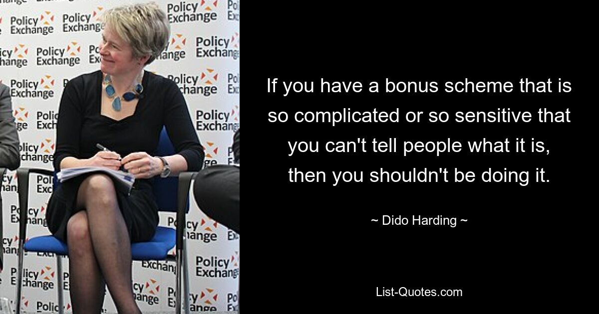 If you have a bonus scheme that is so complicated or so sensitive that you can't tell people what it is, then you shouldn't be doing it. — © Dido Harding