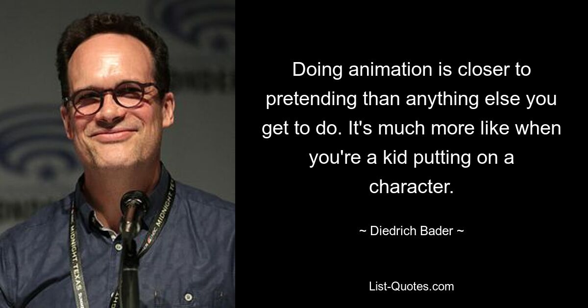 Doing animation is closer to pretending than anything else you get to do. It's much more like when you're a kid putting on a character. — © Diedrich Bader