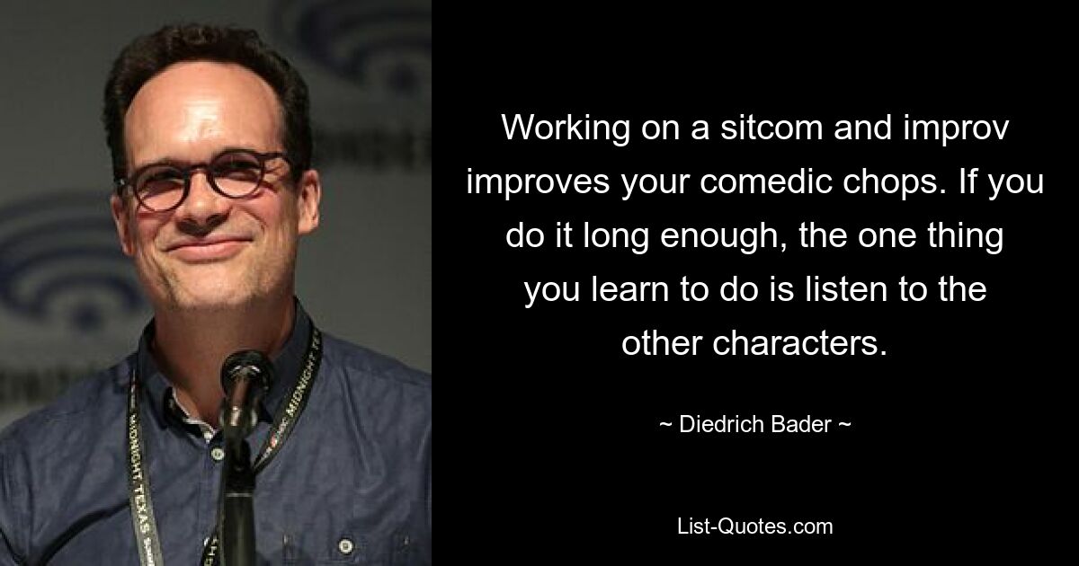 Working on a sitcom and improv improves your comedic chops. If you do it long enough, the one thing you learn to do is listen to the other characters. — © Diedrich Bader