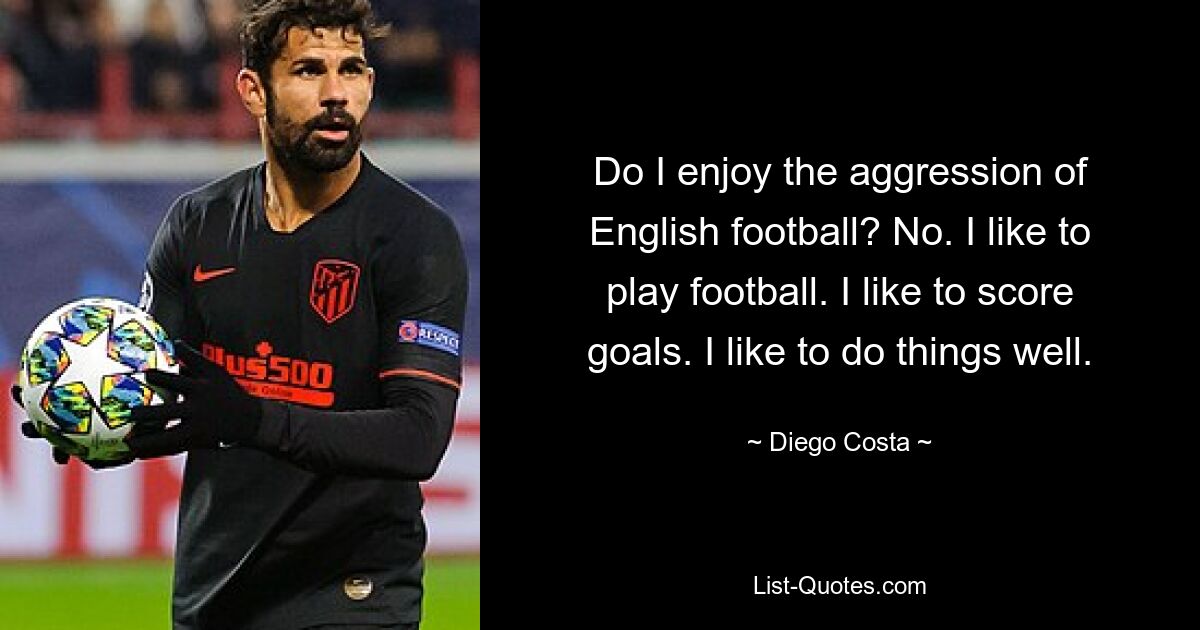 Do I enjoy the aggression of English football? No. I like to play football. I like to score goals. I like to do things well. — © Diego Costa