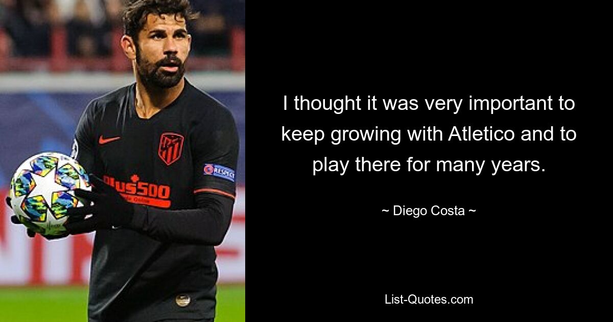 I thought it was very important to keep growing with Atletico and to play there for many years. — © Diego Costa