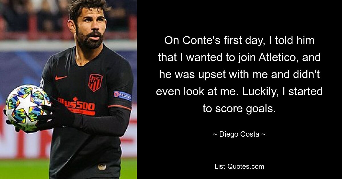 On Conte's first day, I told him that I wanted to join Atletico, and he was upset with me and didn't even look at me. Luckily, I started to score goals. — © Diego Costa