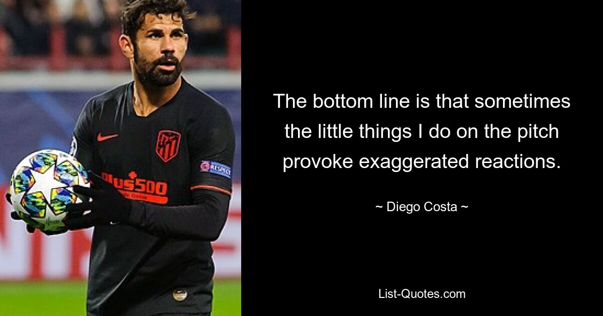 The bottom line is that sometimes the little things I do on the pitch provoke exaggerated reactions. — © Diego Costa