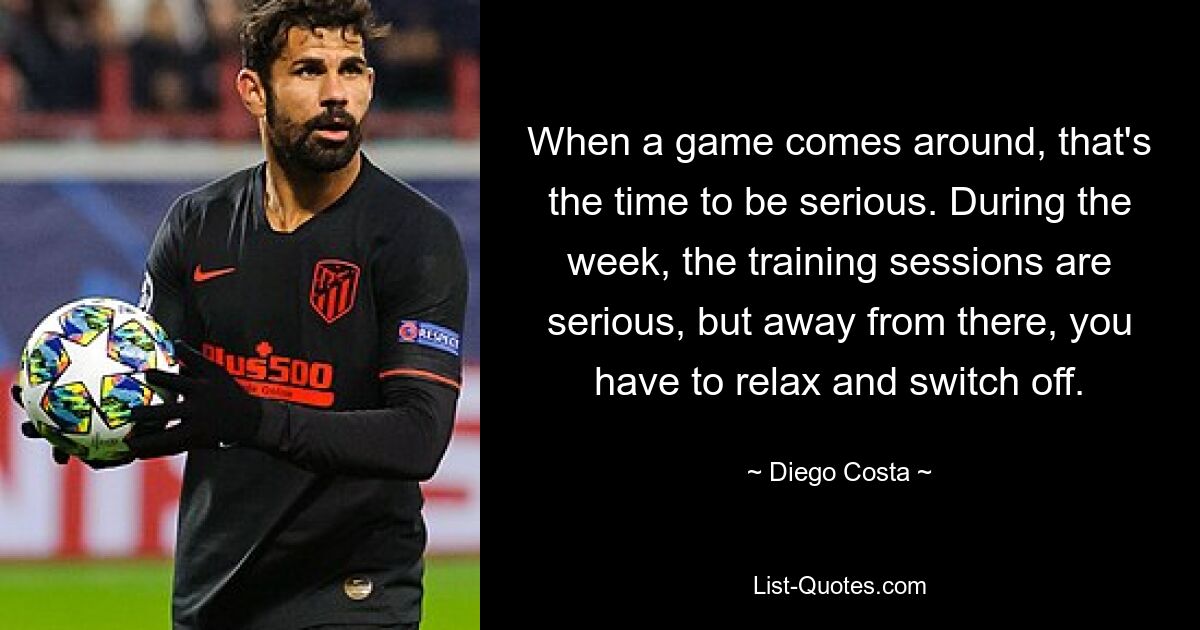 When a game comes around, that's the time to be serious. During the week, the training sessions are serious, but away from there, you have to relax and switch off. — © Diego Costa