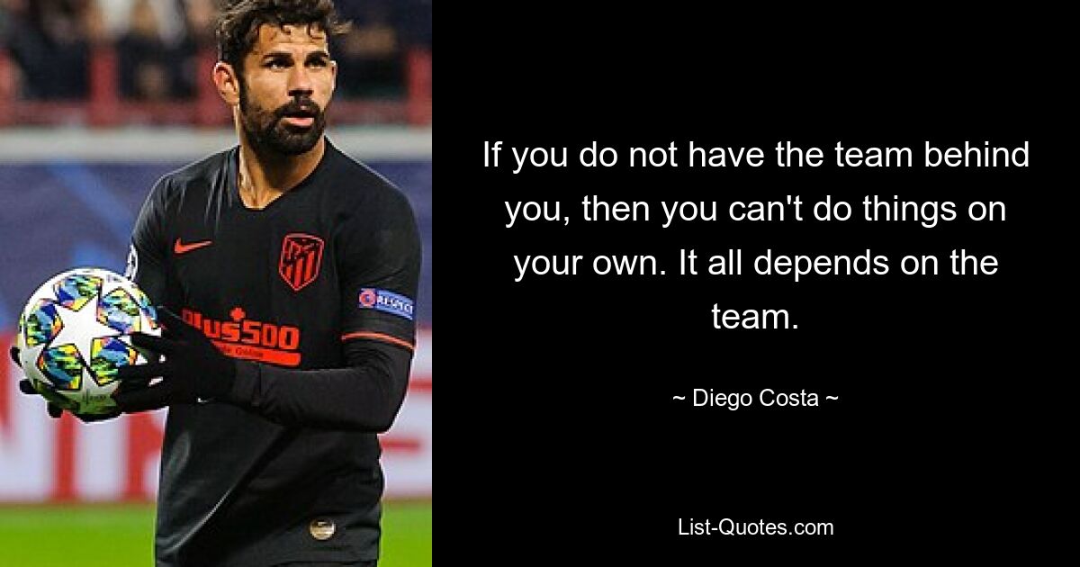 If you do not have the team behind you, then you can't do things on your own. It all depends on the team. — © Diego Costa