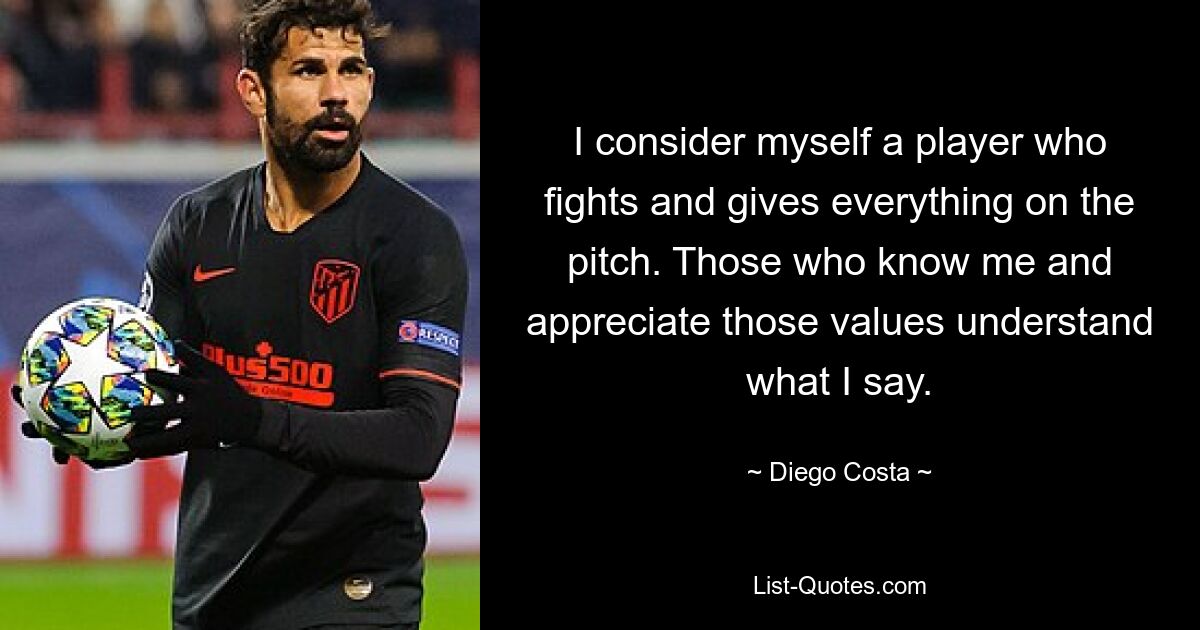 I consider myself a player who fights and gives everything on the pitch. Those who know me and appreciate those values understand what I say. — © Diego Costa