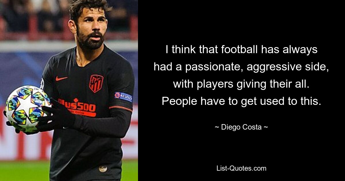 I think that football has always had a passionate, aggressive side, with players giving their all. People have to get used to this. — © Diego Costa