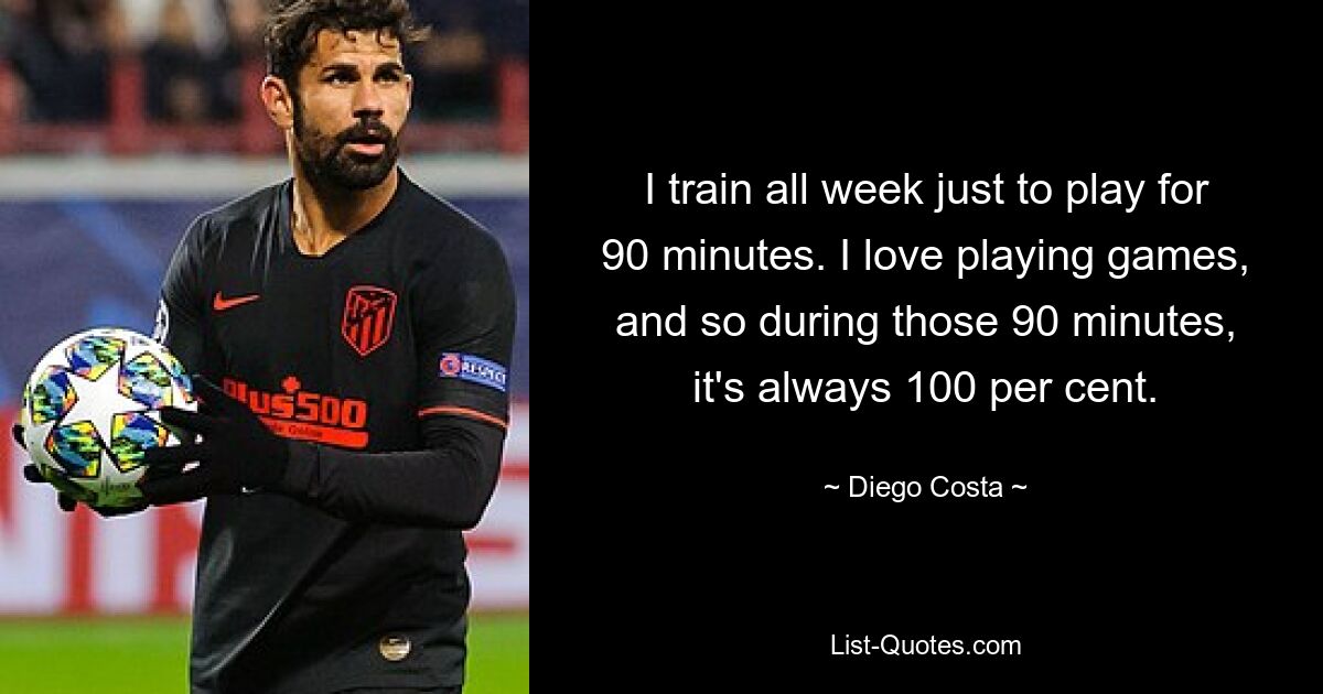 I train all week just to play for 90 minutes. I love playing games, and so during those 90 minutes, it's always 100 per cent. — © Diego Costa