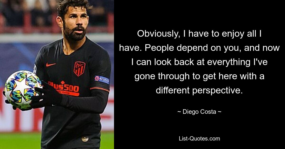 Obviously, I have to enjoy all I have. People depend on you, and now I can look back at everything I've gone through to get here with a different perspective. — © Diego Costa