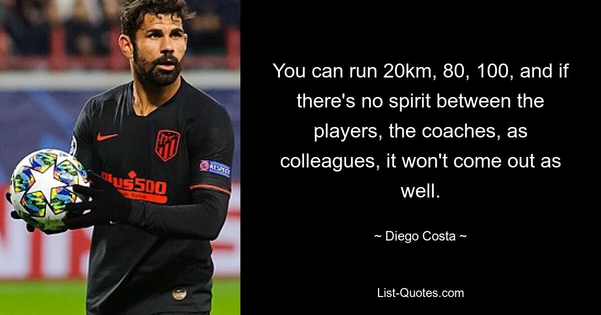 You can run 20km, 80, 100, and if there's no spirit between the players, the coaches, as colleagues, it won't come out as well. — © Diego Costa