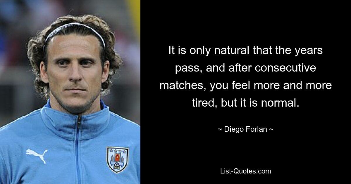 It is only natural that the years pass, and after consecutive matches, you feel more and more tired, but it is normal. — © Diego Forlan