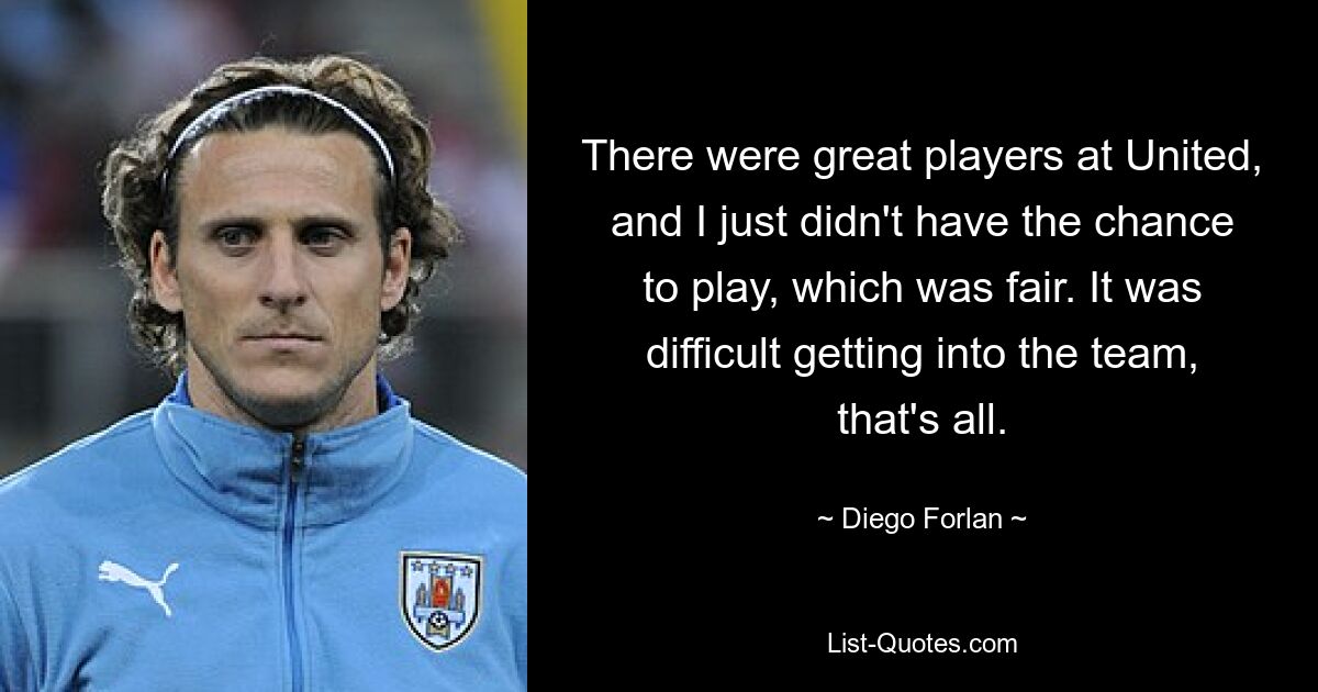 There were great players at United, and I just didn't have the chance to play, which was fair. It was difficult getting into the team, that's all. — © Diego Forlan