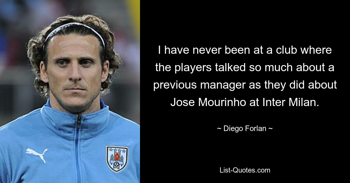 I have never been at a club where the players talked so much about a previous manager as they did about Jose Mourinho at Inter Milan. — © Diego Forlan