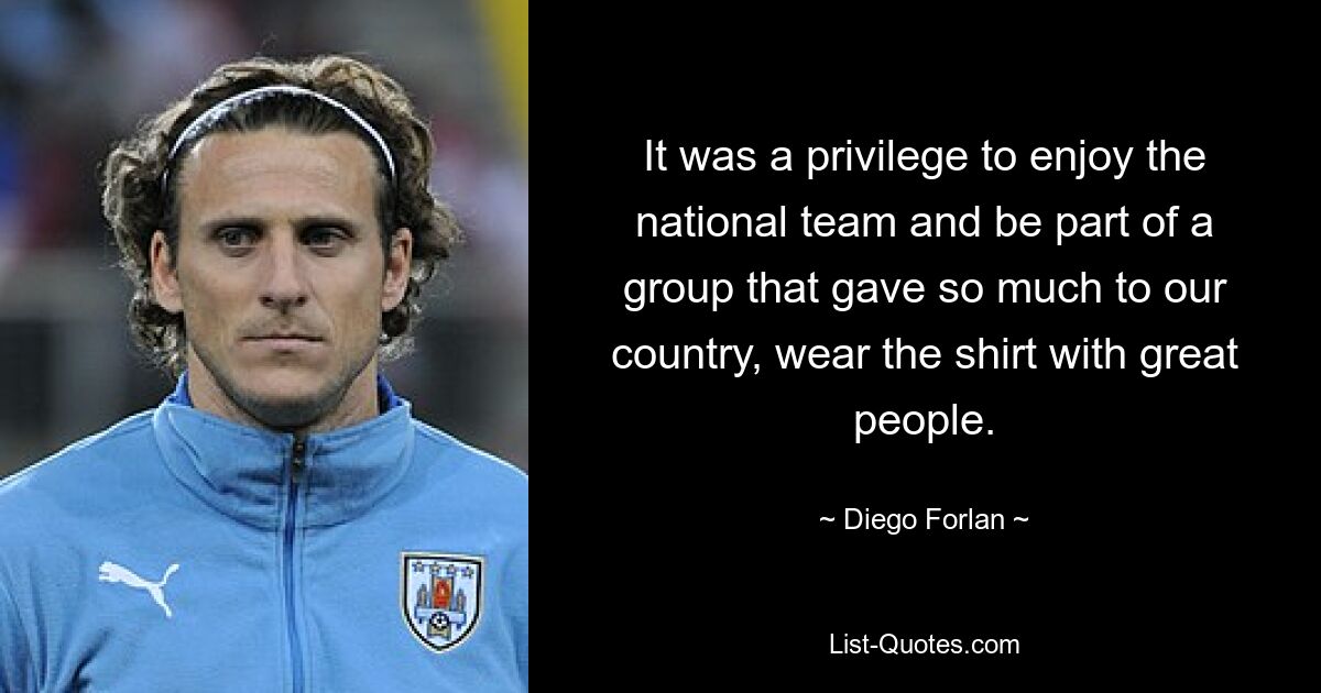 It was a privilege to enjoy the national team and be part of a group that gave so much to our country, wear the shirt with great people. — © Diego Forlan